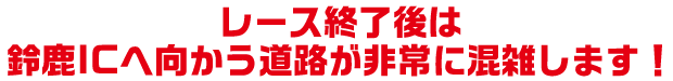 レース終了後は鈴鹿ICへ向かう道路が非常に混雑します！
